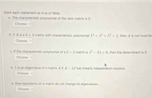 Mark each statement as true or false. 
a. The characteristic polynomial of the zero matrix is 0. 
Choose 
b. If A is a 4* 4 matrix with characteristic polynomial lambda^4+lambda^3+lambda^2+lambda , then A is not invertib 
Choose 
c. If the characteristic polynomial of a 2* 2 matrix is lambda^2-5lambda +6 , then the determinant is 6. 
Choose 
d. λ is an eigenvalue of a matrix A if A-lambda I has linearly independent columns. 
Choose 
e. Row operations on a matrix do not change its eigenvalues. 
Choose