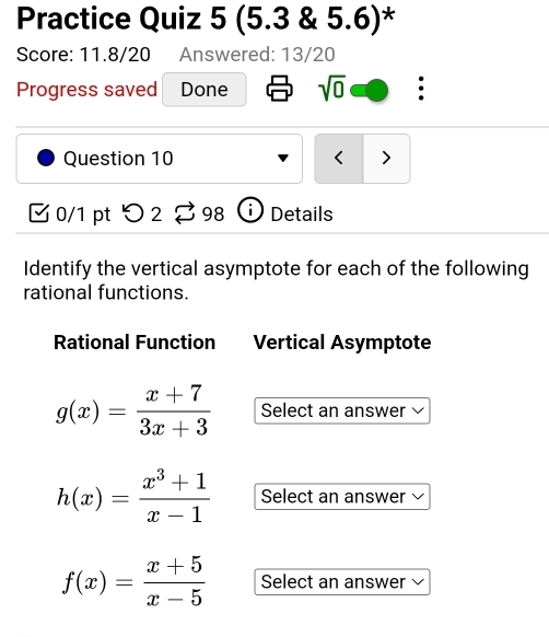 Practice Quiz 5 (5.3 & 5.6)* 
Score: 11.8/20 Answered: 13/20 
. 
Progress saved Done sqrt(0) . 
Question 10 < > 
0/1 pt つ 2 98 Details 
Identify the vertical asymptote for each of the following 
rational functions. 
Rational Function Vertical Asymptote
g(x)= (x+7)/3x+3  Select an answer
h(x)= (x^3+1)/x-1  Select an answer
f(x)= (x+5)/x-5  Select an answer