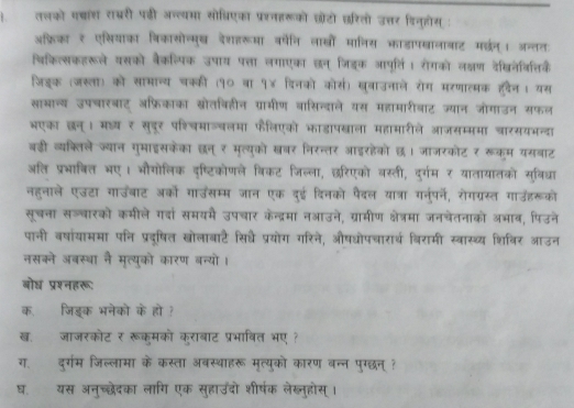 तलको पचाश राबरी पडी अन््यमा सो्िएका प्ररनहरूको छोटो छरिलो उत्तर डिनहोस् :
अफ्रिका ₹ एसियाका िकासोन्मुख देशहरूमा वर्षेनि लाखों मानिस काडापखालाबाट मछन्। जन्तत
थिकिल्सकहरूले यसको बैकल्पिक उपाय पत्ता लगाएका छन् जिडक आपूर्ति। रोगको ल्षण देखिनेवि्तिक
जिङक (जस्ला) को सामान्य चक्की (१० वा १४ दिनको कोस) खुवाउनाले रोग मरणात्मक हवैन। यस
साभान्य उपचारबाट अफ़्रिकाका स्ोतविहीन ग्रामीण वासिन्दाले यस महामारीवाट ज्यान जोगाउन सफल
भएका छन्। मध्य ₹ सुदूर पशिचमाञ्वलमा फैलिएको भाडापखाला महामारीले आजसम्ममा चारसयभन्दा
बडी व्यक्लिले ज्यान गुमाइसकेका छन् ₹ मृत्युको खवर निरन्तर आइरहेको छ। जाजरकोट र रूक्म यसबाट
अति प्रभाबित भए। भौगोलिक दष्टिकोणले बिकट जिल्ला, छरिएको वस्ती, दुर्गम र यातायातको सुविधा
नहुनाले एउटा गाउँबाट अ्को गाउसम्म जान एक दुई दिनको पैदल यात्रा गनुपर्ने, रोगग्रस्त गाउंहरूको
सूचना सज्वारको कमीले गदां समयमै उपचार केन्द्रमा नआउने, ग्रामीण क्ेत्रमा जनचेतनाको अभाव, पिउने
पानी वषांयाममा पनि प्रद्षित खोलाबाटै सिधे प्रयोग गरिने, औषधोपचारार्थ विरामी स्वास्थ्य शिविर आउन
नसकने अबस्था नै मत्यको कारण बन्यो।
बोध प्रश्नहरू:
क. जिङक भनेको के हो ?
ख. जाजरकोट र रूकुमको कराबाट प्रभावित भए ?
ग. दुर्गम जिल्लामा के कस्ता अवस्थाहरू मृत्युको कारण बन्न पुग्छन् ?
घ. यस अनुच्छेदका लागि एक सुहाउंदो शीर्षक लेख्नुहोस् ।