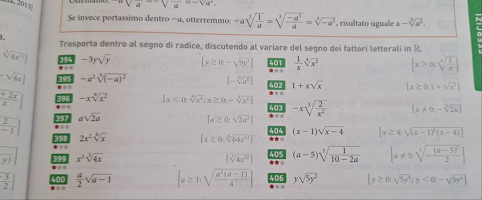 na, 2013
usqrt(a)sqrt(a)-sqrt(a=-sqrt a^2).
Se invece portassimo dentro −a, otterremmo: -asqrt[3](frac 1)a=sqrt[3](frac -a^3)a=sqrt[3](-a^2) , risultato uguale a-sqrt[3](a^2)..
Trasporta dentro al segno di radice, discutendo al variare del segno dei fattori letterali in R.
sqrt[3](4x^(11))] 394 -3ysqrt(y)
[y≥ 0:-sqrt(9y^3)] 401
★** ★★*  1/x sqrt[4](x^3)
[x>0:sqrt[4](frac 1)x]
-sqrt(4a) 395 -a^2sqrt[3]((-a)^2) [-sqrt[3](a^8)] 402 1+xsqrt(x)
* [x≥ 0:1+sqrt(x^3)]
+2x
396 -xsqrt[4](x^2) [x<0:sqrt[4](x^6);x≥ 0:-sqrt[4](x^6)]
X
★* 403 [x!= 0:-sqrt[3](2x)]
397 asqrt(2a) [a≥ 0:sqrt(2a^3)] ★** -xsqrt[3](frac 2)x^2
 2/-1 
★*
404 (x-1)sqrt(x-4) [x≥ 4:sqrt((x-1)^2)(x-4)]
398 2x^2sqrt[6](x) [x≥ 0:sqrt[6](64x^(13))] ★★*
★**
y) 399 x^3sqrt[3](4x) [sqrt[3](4x^(10))] 405 (a-5)sqrt[3](frac 1)10-2a [a!= 5:sqrt[3](-frac (a-5)^2)2]
★** ★★*
[ (-3)/2 ]
400 406 ysqrt(5y^2) [y≥ 0:sqrt(5y^4);y<0:-sqrt(5y^4)]
★**  a/2 sqrt(a-1)
[a≥ 1:sqrt(frac a^2(a-1))4]