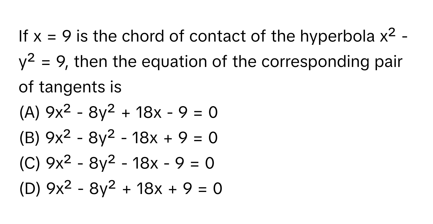 If x = 9 is the chord of contact of the hyperbola x² - y² = 9, then the equation of the corresponding pair of tangents is

(A) 9x² - 8y² + 18x - 9 = 0 
(B) 9x² - 8y² - 18x + 9 = 0 
(C) 9x² - 8y² - 18x - 9 = 0 
(D) 9x² - 8y² + 18x + 9 = 0