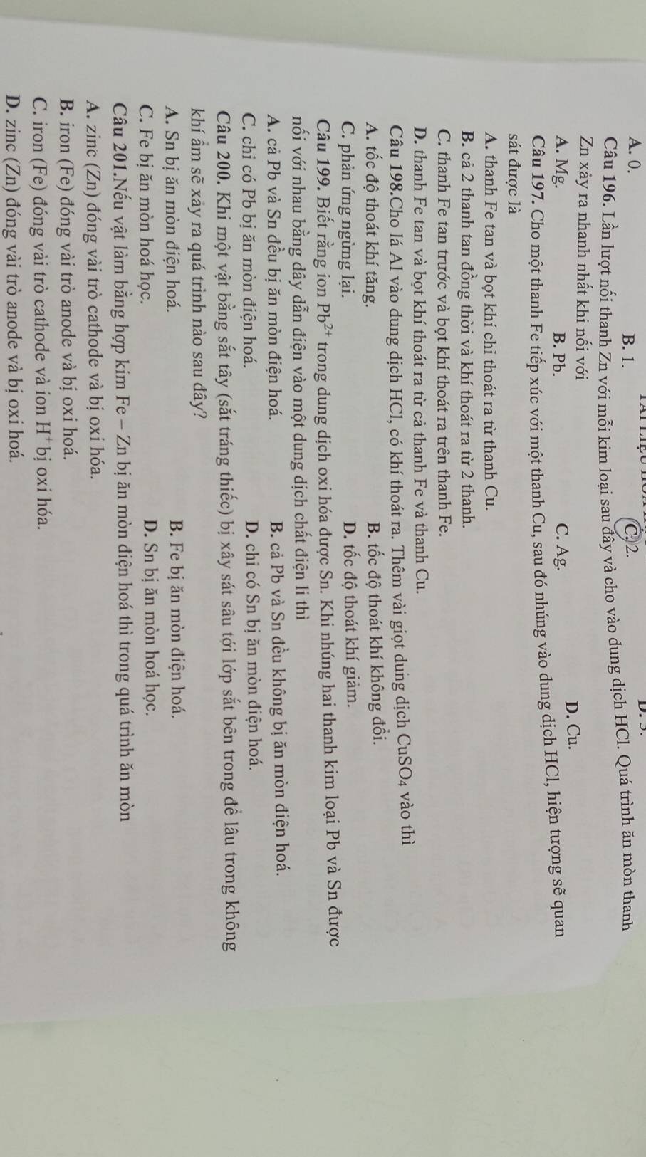 A. 0. B. 1. C. 2.
D.5.
Câu 196. Lần lượt nối thanh Zn với mỗi kim loại sau đây và cho vào dung dịch HCl. Quá trình ăn mòn thanh
Zn xảy ra nhanh nhất khi nối với
A. Mg. B. Pb. C. Ag. D. Cu.
Câu 197. Cho một thanh Fe tiếp xúc với một thanh Cu, sau đó nhúng vào dung dịch HCl, hiện tượng sẽ quan
sát được là
A. thanh Fe tan và bot khí chi thoát ra từ thanh Cu.
B. cả 2 thanh tan đồng thời và khí thoát ra từ 2 thanh.
C. thanh Fe tan trước và bọt khí thoát ra trên thanh Fe.
D. thanh Fe tan và bọt khí thoát ra từ cả thanh Fe và thanh Cu.
Câu 198.Cho lá Al vào dung dịch HCl, có khí thoát ra. Thêm vài giọt dung dịch CuSO4 vào thì
A. tốc độ thoát khí tăng. B. tốc độ thoát khí không đổi.
C. phản ứng ngừng lại. D. tốc độ thoát khí giảm.
Câu 199. Biết rằng ion Pb^(2+) trong dung dịch oxi hóa được Sn. Khi nhúng hai thanh kim loại Pb và Sn được
nối với nhau bằng dây dẫn điện vào một dung dịch chất điện li thì
A. cả Pb và Sn đều bị ăn mòn điện hoá. B. cả Pb và Sn đều không bị ăn mòn điện hoá.
C. chỉ có Pb bị ăn mòn điện hoá. D. chi có Sn bị ăn mòn điện hoá.
Câu 200. Khi một vật bằng sắt tây (sắt tráng thiếc) bị xây sát sâu tới lớp sắt bên trong để lâu trong không
khí ẩm sẽ xảy ra quá trình nào sau đây?
A. Sn bị ăn mòn điện hoá. B. Fe bị ăn mòn điện hoá.
C. Fe bị ăn mòn hoá học. D. Sn bị ăn mòn hoá học.
Câu 201.Nếu vật làm bằng hợp kim Fe - Zn bị ăn mòn điện hoá thì trong quá trình ăn mòn
A. zinc (Zn) đóng vài trò cathode và bị oxi hóa.
B. iron (Fe) đóng vài trò anode và bị oxi hoá.
C. iron (Fe) đóng vài trò cathode và ion H^+ bị oxi hóa.
D. zinc (Zn) đóng vài trò anode và bị oxi hoá.