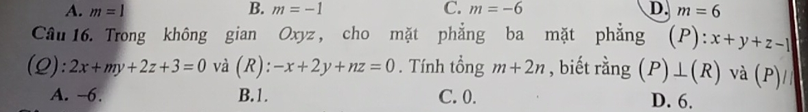 A. m=1 B. m=-1 C. m=-6 D. m=6
Câu 16. Trong không gian Oxyz , cho mặt phẳng ba mặt phẳng (P):x+y+z-1
(Q): 2x+my+2z+3=0 và (R): -x+2y+nz=0. Tính tổng m+2n , biết rằng (P) |(R) và (P)
A. -6. B. 1. C. 0. D. 6.