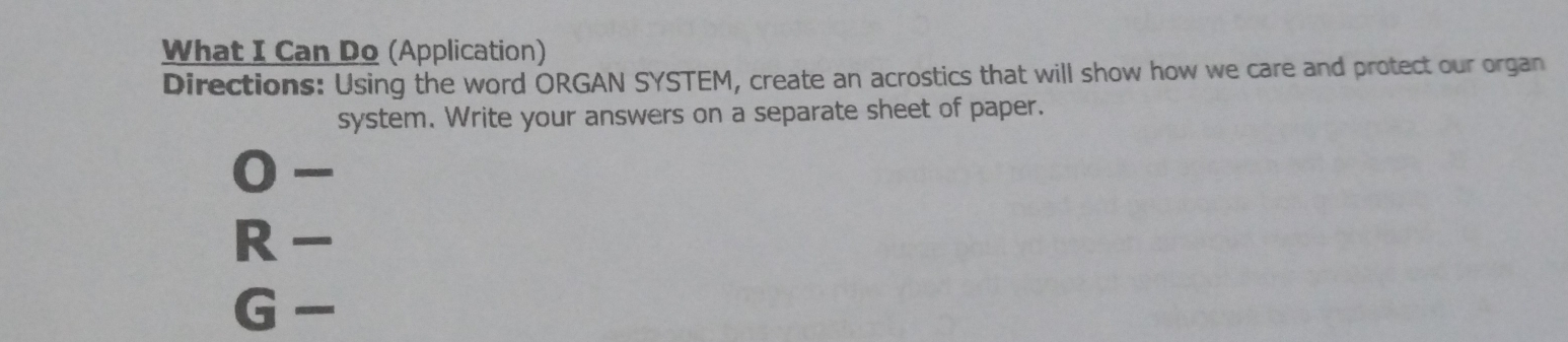 What I Can Do (Application) 
Directions: Using the word ORGAN SYSTEM, create an acrostics that will show how we care and protect our organ 
system. Write your answers on a separate sheet of paper. 
0- 
R - 
G