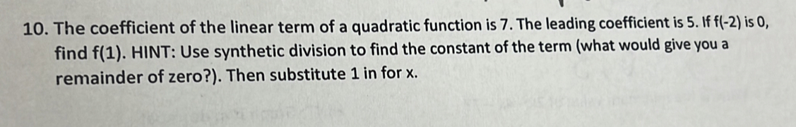 The coefficient of the linear term of a quadratic function is 7. The leading coefficient is 5. If f(-2) is 0, 
find f(1). HINT: Use synthetic division to find the constant of the term (what would give you a 
remainder of zero?). Then substitute 1 in for x.