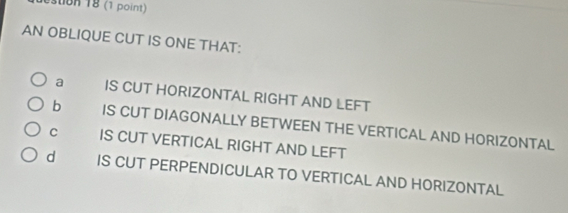 estion 18 (1 point)
AN OBLIQUE CUT IS ONE THAT:
a IS CUT HORIZONTAL RIGHT AND LEFT
b IS CUT DIAGONALLY BETWEEN THE VERTICAL AND HORIZONTAL
C IS CUT VERTICAL RIGHT AND LEFT
d IS CUT PERPENDICULAR TO VERTICAL AND HORIZONTAL