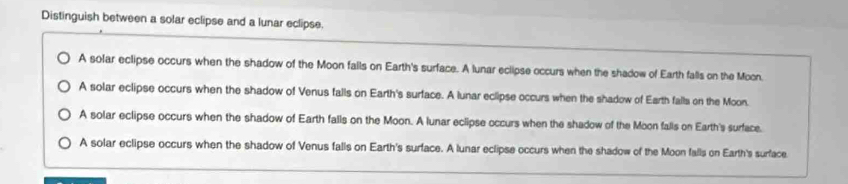 Distinguish between a solar eclipse and a lunar eclipse.
A solar eclipse occurs when the shadow of the Moon falls on Earth's surface. A lunar eclipse occurs when the shadow of Earth falls on the Moon.
A solar eclipse occurs when the shadow of Venus falls on Earth's surface. A lunar eclipse occurs when the shadow of Earth falls on the Moon.
A solar eclipse occurs when the shadow of Earth falls on the Moon. A lunar eclipse occurs when the shadow of the Moon falls on Earth's surface.
A solar eclipse occurs when the shadow of Venus falls on Earth's surface. A lunar eclipse occurs when the shadow of the Moon falls on Earth's surface