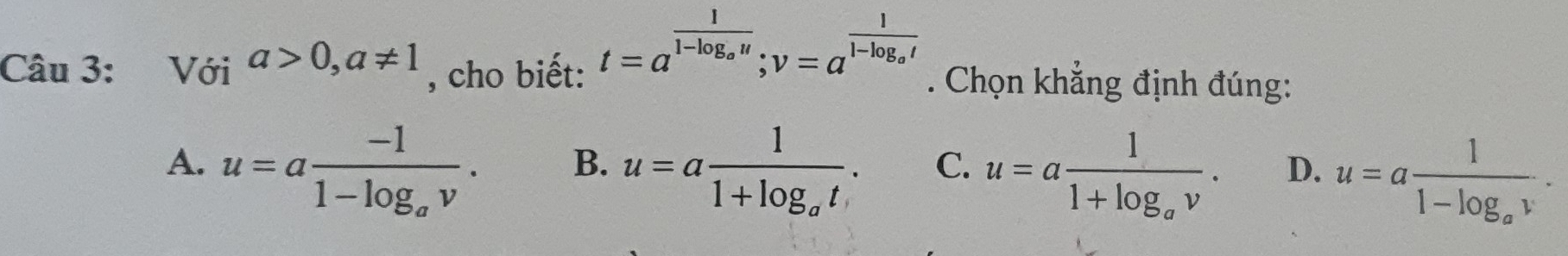 t=a^(frac 1)1-log _au; v=a^(frac 1)1-log _at
Câu 3: Với a>0, a!= 1 , cho biết: . Chọn khẳng định đúng:
A. u=afrac -11-log _av. u=afrac 11+log _at. C. u=afrac 11+log _av. D. u=afrac 11-log _av. 
B.