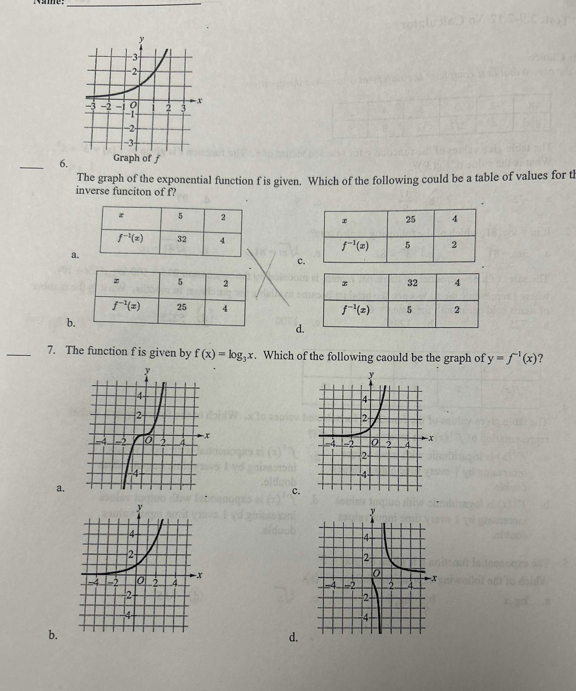 Nime:_
_6.
The graph of the exponential function f is given. Which of the following could be a table of values for tl
inverse funciton of f?

a
c

b.
d
_7. The function f is given by f(x)=log _3x. Which of the following caould be the graph of y=f^(-1)(x) 2

a.
c.
 
b.
d.