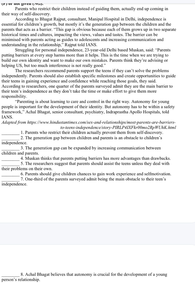 or nột given (ING).
Parents who restrict their children instead of guiding them, actually end up coming in
their way of self-discovery.
According to Bhagat Rajput, consultant, Manipal Hospital in Delhi, independence is
essential for children’s growth, but mostly it’s the generation gap between the children and the
parents that acts as a barrier. “This gap is obvious because each of them grows up in two separate
historical times and cultures, impacting the views, values and tastes. The barrier can be
minimised with parents acting as guides to adolescents and increasing communication and
understanding in the relationship,” Rajput told IANS.
Struggling for personal independence, 23-year-old Delhi based Muskan, said: “Parents
putting barriers at every step harms more than it helps. This is the time when we are trying to
build our own identity and want to make our own mistakes. Parents think they’re advising or
helping US, but too much interference is not really good.”
The researchers recommend parents support the teens if they can’t solve the problems
independently. Parents should also establish specific milestones and create opportunities to guide
their teens in gaining experience and confidence while reaching those goals, they said.
According to researchers, one quarter of the parents surveyed admit they are the main barrier to
their teen’s independence as they don’t take the time or make effort to give them more
responsibility.
“Parenting is about learning to care and control in the right way. Autonomy for young
people is important for the development of their identity. But autonomy has to be within a safety
framework,” Achal Bhagat, senior consultant, psychiatry, Indraprastha Apollo Hospitals, told
IANS.
Adapted from https://www.hindustantimes.com/sex-and-relationships/most-parents-are-barriers-
to-teens-independence/story-PIRLP4IXFkr00mo2RpWUhK.html
_1. Parents who restrict their children actually prevent them from self-discovery.
_2. The generation gap between children and parents is an obstacle to children’s
independence.
_3. The generation gap can be expanded by increasing communication between
children and parents.
_4. Muskan thinks that parents putting barriers has more advantages than drawbacks.
_5. The researchers suggest that parents should assist the teens unless they deal with
their problems on their own.
_6. Parents should give children chances to gain work experience and selfmotivation.
_7. One-third of the parents surveyed admit being the main obstacle to their teen’s
independence.
_8. Achal Bhagat believes that autonomy is crucial for the development of a young
person’s relationship.
