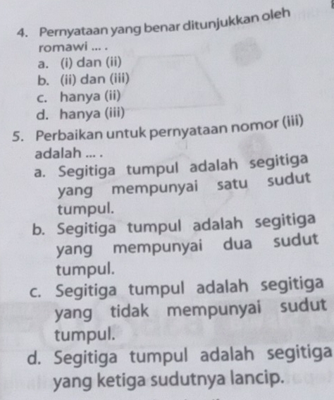 Pernyataan yang benar ditunjukkan oleh
romawi ... .
a. (i) dan (ii)
b. (ii) dan (iii)
c. hanya (ii)
d. hanya (iii)
5. Perbaikan untuk pernyataan nomor (iii)
adalah ... .
a. Segitiga tumpul adalah segitiga
yang mempunyai satu sudut
tumpul.
b. Segitiga tumpul adalah segitiga
yang mempunyai dua sudut
tumpul.
c. Segitiga tumpul adalah segitiga
yang tidak mempunyai sudut
tumpul.
d. Segitiga tumpul adalah segitiga
yang ketiga sudutnya lancip.