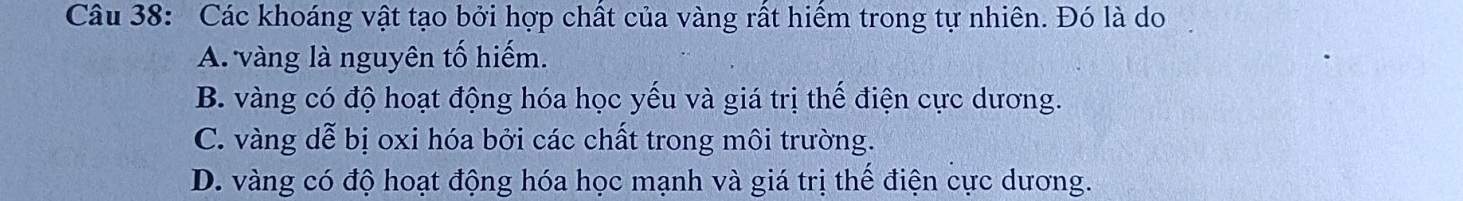 Các khoáng vật tạo bởi hợp chất của vàng rất hiểm trong tự nhiên. Đó là do
A. vàng là nguyên tố hiếm.
B. vàng có độ hoạt động hóa học yếu và giá trị thế điện cực dương.
C. vàng dễ bị oxi hóa bởi các chất trong môi trường.
D. vàng có độ hoạt động hóa học mạnh và giá trị thế điện cực dương.