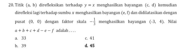 Titik (a,b) direfleksikan terhadap y=x menghasilkan bayangan (c,d) kemudian
direfleksi lagi terhadap sumbu x menghasilkan bayangan (e,f) dan didilatasikan dengan
pusat (0,0) dengan faktor skala - 1/3  menghasilkan bayangan (-3,4) , Nilai
a+b+c+d-e-f adalah . . . .
a. 33 c. 41
b. 39 d. 45