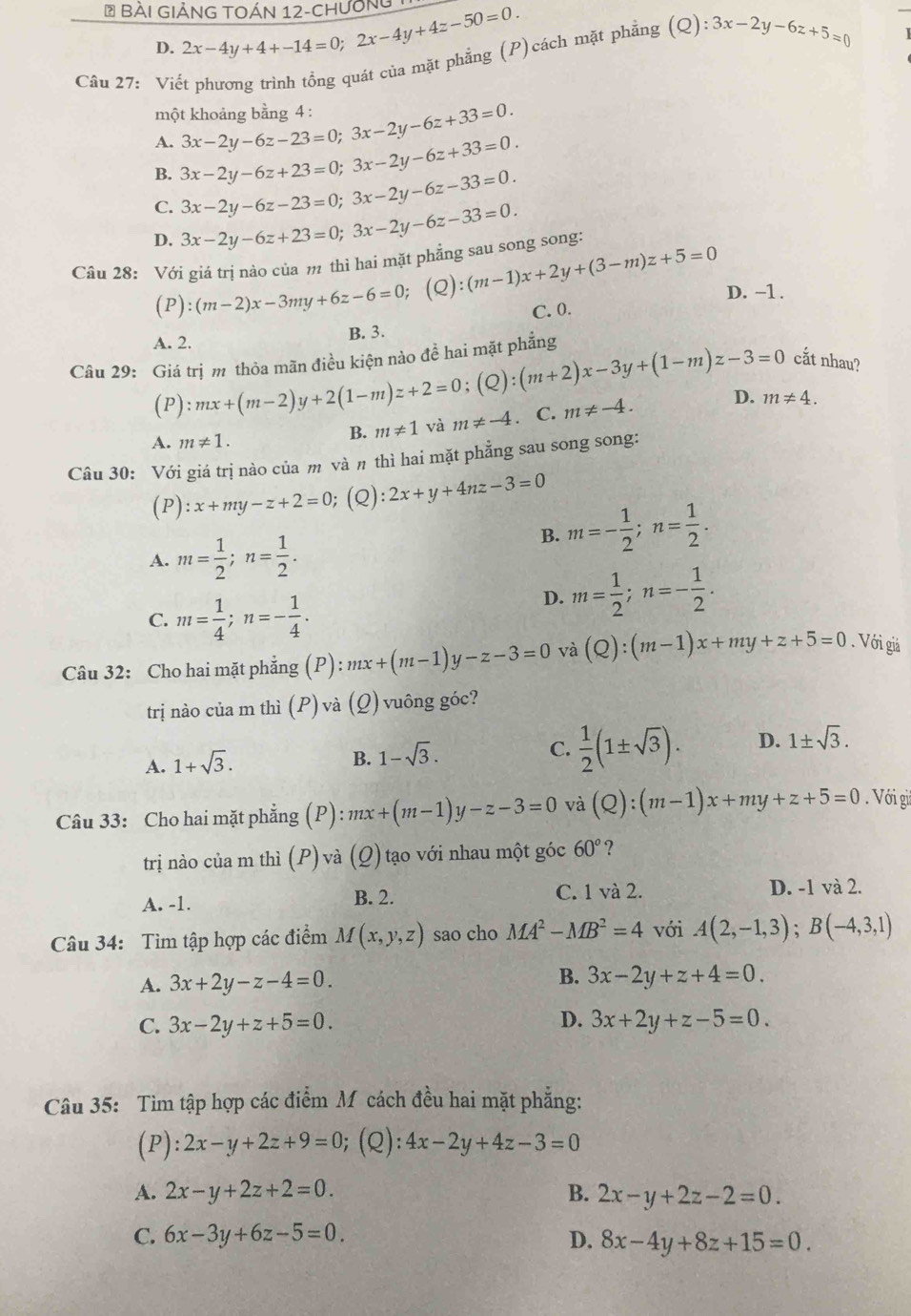 BàI GiẢNG TOÁN 12-Chương 2x-4y+4+-14=0;2x-4y+4z-50=0.
D.
Câu 27: Viết phương trình tổng quát của mặt phẳng (P)cách mặt phẳng (Q):3x-2y-6z+5=0
một khoảng bằng 4 :
A. 3x-2y-6z-23=0;3x-2y-6z+33=0.
B. 3x-2y-6z+23=0;3x-2y-6z+33=0.
C. 3x-2y-6z-23=0;3x-2y-6z-33=0.
D. 3x-2y-6z+23=0;3x-2y-6z-33=0.
Câu 28: Với giá trị nào của m thì hai mặt phẳng sau song song:
(P):(m-2)x-3my+6z-6=0; (Q):(m-1)x+2y+(3-m)z+5=0 D. -1 .
C. 0.
A. 2.
B. 3.
Câu 29: Giá trị m thỏa mãn điều kiện nào đề hai mặt phẳng
cắt nhau?
(P) :mx+(m-2)y+2(1-m)z+2=0;(Q):(m+2)x-3y+(1-m)z-3=0. C. m!= -4. D. m!= 4.
A. m!= 1.
B. m!= 1 và m!= -4
Câu 30: Với giá trị nào của m và π thì hai mặt phẳng sau song song:
(P) ):x+my-z+2=0;(Q):2x+y+4nz-3=0
A. m= 1/2 ;n= 1/2 .
B. m=- 1/2 ;n= 1/2 .
C. m= 1/4 ;n=- 1/4 .
D. m= 1/2 ;n=- 1/2 .
Câu 32: Cho hai mặt phẳng (P) :mx+(m-1)y-z-3=0 và (Q):(m-1)x+my+z+5=0. Với giả
trị nào của m thì (P) và (Q) vuông góc?
A. 1+sqrt(3).
B. 1-sqrt(3).
C.  1/2 (1± sqrt(3)). D. 1± sqrt(3).
Câu 33: Cho hai mặt phẳng (P) :mx+(m-1)y-z-3=0 và (Q):(m-1)x+my+z+5=0. Với gii
trị nào của m thì (P) và (Q) tạo với nhau một góc 60° ?
A. -1. B. 2. C. 1 và 2.
D. -1 và 2.
Câu 34: Tìm tập hợp các điểm M(x,y,z) sao cho MA^2-MB^2=4 với A(2,-1,3);B(-4,3,1)
A. 3x+2y-z-4=0. B. 3x-2y+z+4=0.
D.
C. 3x-2y+z+5=0. 3x+2y+z-5=0.
Câu 35: Tìm tập hợp các điểm M cách đều hai mặt phẳng:
(P ):2x-y+2z+9=0; (Q): 4x-2y+4z-3=0
A. 2x-y+2z+2=0. B. 2x-y+2z-2=0.
C. 6x-3y+6z-5=0. D. 8x-4y+8z+15=0.