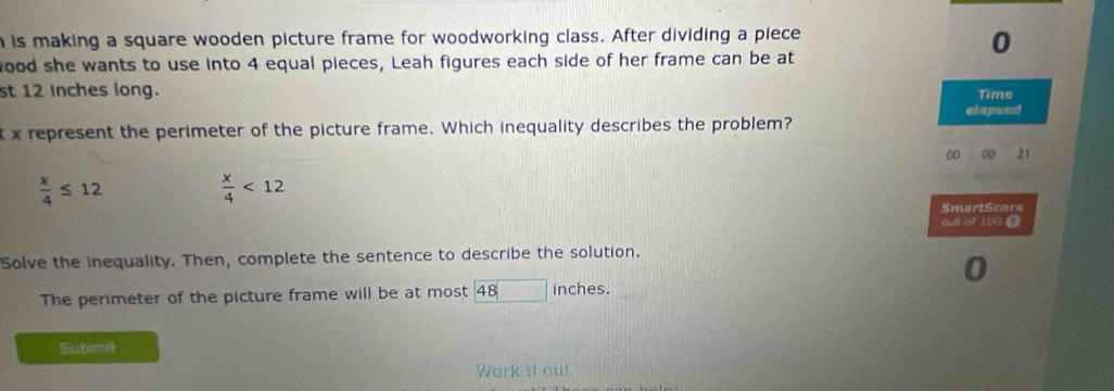 is making a square wooden picture frame for woodworking class. After dividing a piece
0
ood she wants to use into 4 equal pieces, Leah figures each side of her frame can be at
st 12 Inches long. Time
elapsed
t x represent the perimeter of the picture frame. Which inequality describes the problem?
aa 0 21
 x/4 ≤ 12
 x/4 <12</tex> 
SmartScore
out of 100 (
Solve the inequality. Then, complete the sentence to describe the solution.
The perimeter of the picture frame will be at most 48 inches.
Subait
Work it out