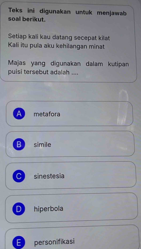 Teks ini digunakan untuk menjawab
soal berikut.
Setiap kali kau datang secepat kilat
Kali itu pula aku kehilangan minat
Majas yang digunakan dalam kutipan
puisi tersebut adalah ....
A metafora
B simile
C sinestesia
D hiperbola
personifikasi