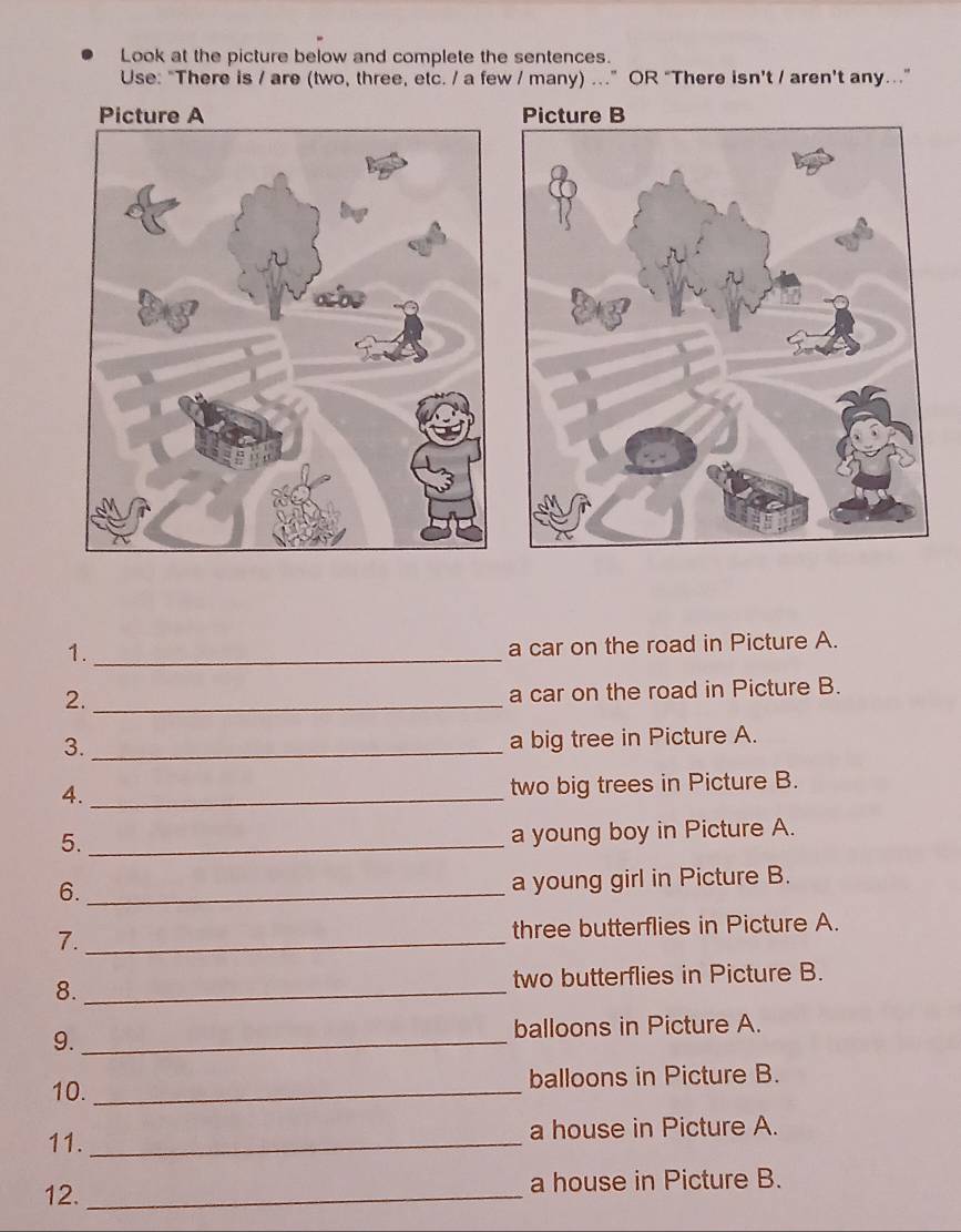 Look at the picture below and complete the sentences. 
Use: "There is / are (two, three, etc. / a few / many) ...” OR “There isn’t / aren’t any..” 
1._ 
a car on the road in Picture A. 
2._ 
a car on the road in Picture B. 
3._ 
a big tree in Picture A. 
4._ 
two big trees in Picture B. 
5._ 
a young boy in Picture A. 
6._ 
a young girl in Picture B. 
7._ three butterflies in Picture A. 
8._ two butterflies in Picture B. 
9._ balloons in Picture A. 
10. _balloons in Picture B. 
11. _a house in Picture A. 
12. _a house in Picture B.