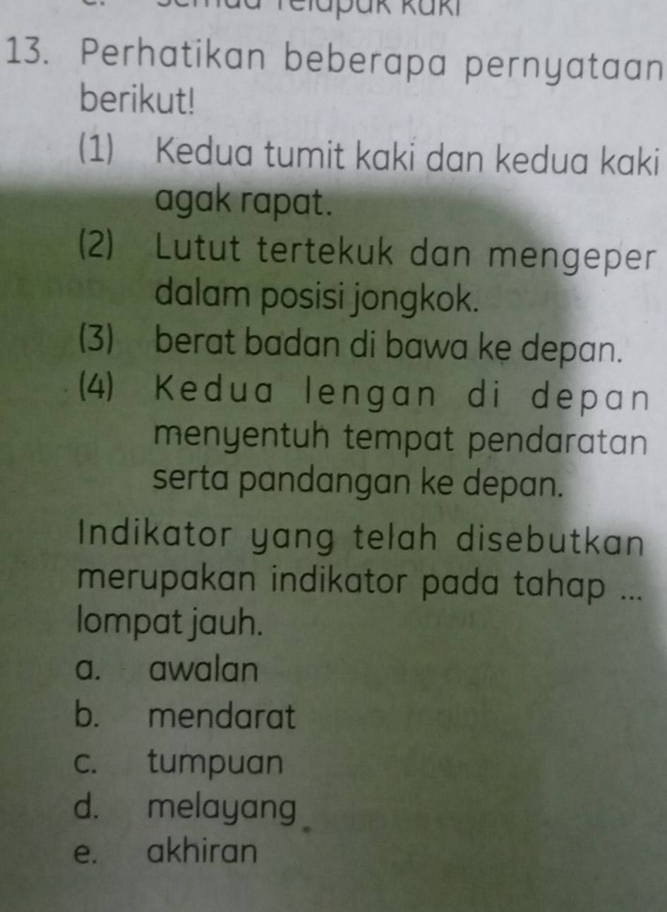 elapäk küki
13. Perhatikan beberapa pernyataan
berikut!
(1) Kedua tumit kaki dan kedua kaki
agak rapat.
(2) Lutut tertekuk dan mengeper
dalam posisi jongkok.
(3) berat badan di bawa ke depan.
(4) Kedua lengan di depan
menyentuh tempat pendaratan
serta pandangan ke depan.
Indikator yang telah disebutkan
merupakan indikator pada tahap ...
lompat jauh.
a. awalan
b. mendarat
c. tumpuan
d. melayang
e. akhiran