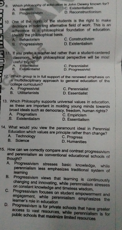 Which philosophy of education is John Dewey known for?
A. Idealism C. Existentialism
B. Progressivism D. Reconstructionism
10. One of the rights of the students is the right to make
decisions in selecting alternative field of work. This is an
adherence to a philosophical foundation of education.
ldentify the philosophical basis.
A. Behaviorism C. Constructivism
B. Progressivism D. Existentialism
11. If you prefer a teacher-led rather than a student-centered
classroom, which philosophical perspective will be most
useful to you?
A. Essentialist C. Perennialist
B. Existentialist D. Progressivist
12. Which group is in full support of the renewed emphasis on
a multidisciplinary approach to general education of the
college curriculum?
A. Progressivist C. Perennialist
B. Utilitarianists D. Essentialist
13. Which Philosophy supports universal values in education,
as these are important in molding young minds towards 
broad ideals such as democracy, freedom, human rights?
A. Pragmatism C. Empiricism
B. Existentialism D. Essentialism
14. What would you view the paramount ideal in Perennial
Education which values are principle rather than change?
A. Technology C. Progress
B. Science D. Humanities
15. How can we correctly compare and contrast progressivism
and perennialism as conventional educational schools of
thought?
A. Progressivism stresses basic knowledge, while
perennialism less emphasizes traditional system of
leaming
B. Progressivism views that learning is continuously
changing and innovating, while perennialism stresses
on constant knowledge and timeless wisdom.
C. Progressivism focuses on student empowerment and
engagement, while perennialism emphasizes the
leamer's role in education
D. Progressivism is for private schools that have greater
access to vast resources, while perennialism is for
public schools that maximize limited resources