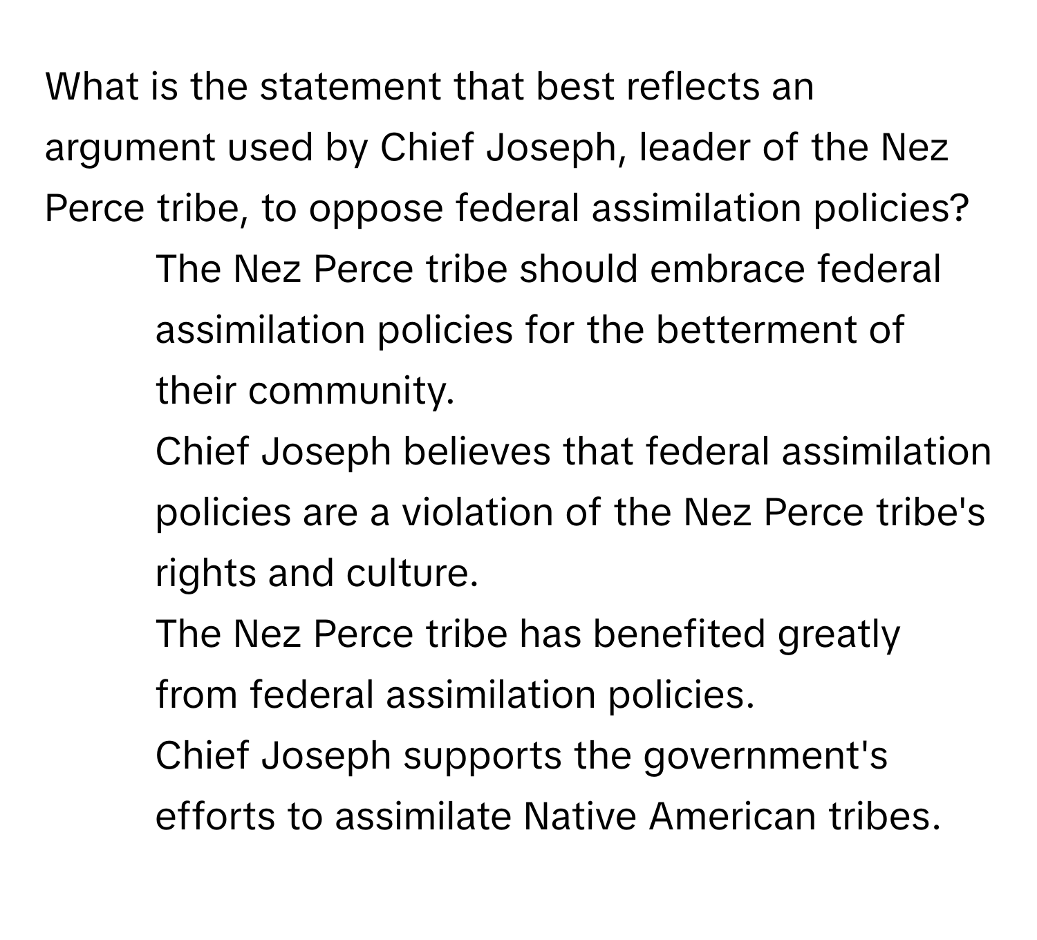 What is the statement that best reflects an argument used by Chief Joseph, leader of the Nez Perce tribe, to oppose federal assimilation policies?

1) The Nez Perce tribe should embrace federal assimilation policies for the betterment of their community. 
2) Chief Joseph believes that federal assimilation policies are a violation of the Nez Perce tribe's rights and culture. 
3) The Nez Perce tribe has benefited greatly from federal assimilation policies. 
4) Chief Joseph supports the government's efforts to assimilate Native American tribes.