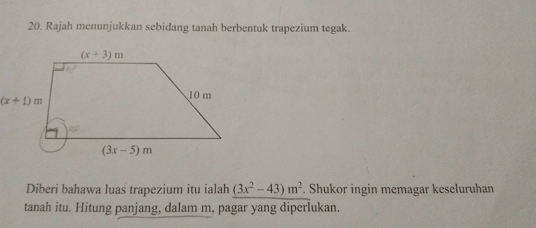 Rajah menunjukkan sebidang tanah berbentuk trapezium tegak.
Diberi bahawa luas trapezium itu ialah (3x^2-43)m^2. Shukor ingin memagar keseluruhan
tanah itu. Hitung panjang, dalam m, pagar yang diperlukan.