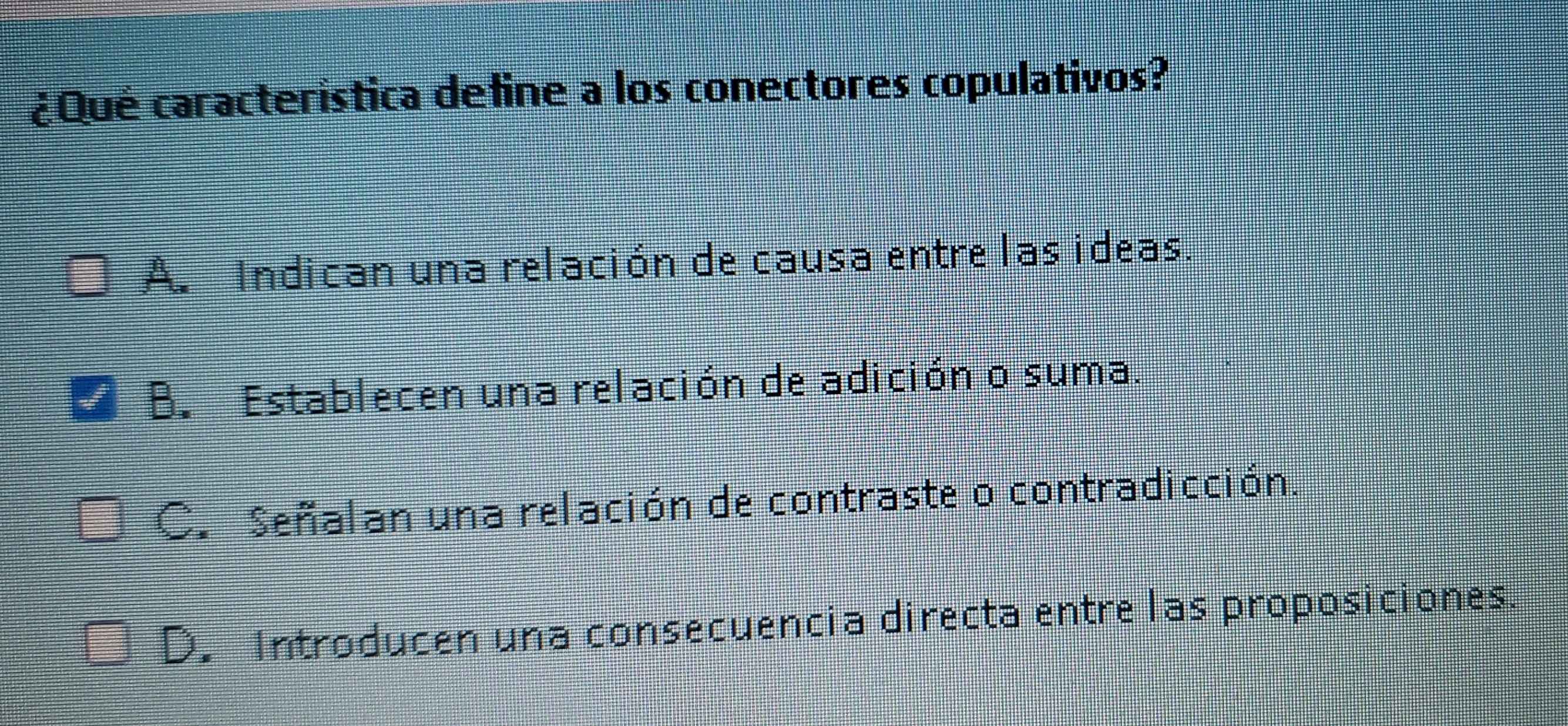 ¿Qué caracteristica define a los conectores copulativos?
A. Indican una relación de causa entre las ideas.
B. Establecen una relación de adición o suma.
C. Señalan una relación de contraste o contradicción.
D. Introducen una consecuencia directa entre las proposiciones.