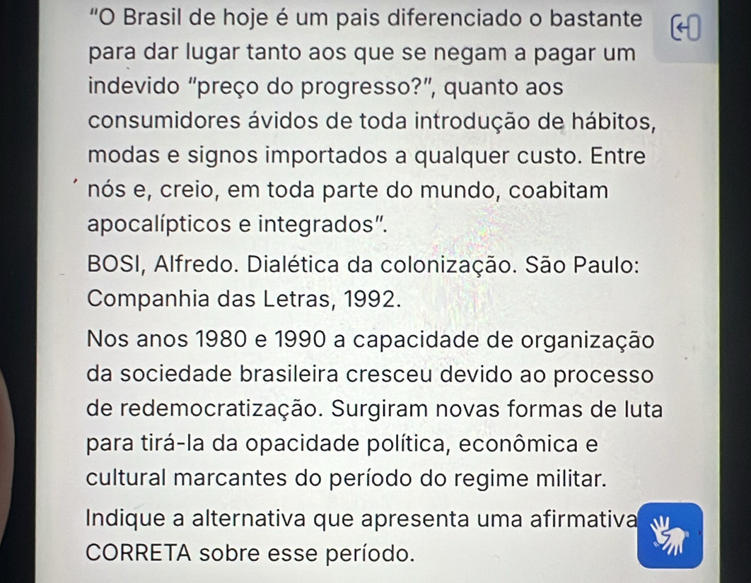 “O Brasil de hoje é um pais diferenciado o bastante 
para dar lugar tanto aos que se negam a pagar um 
indevido “preço do progresso?”, quanto aos 
consumidores ávidos de toda introdução de hábitos, 
modas e signos importados a qualquer custo. Entre 
nós e, creio, em toda parte do mundo, coabitam 
apocalípticos e integrados”. 
BOSI, Alfredo. Dialética da colonização. São Paulo: 
Companhia das Letras, 1992. 
Nos anos 1980 e 1990 a capacidade de organização 
da sociedade brasileira cresceu devido ao processo 
de redemocratização. Surgiram novas formas de luta 
para tirá-la da opacidade política, econômica e 
cultural marcantes do período do regime militar. 
Indique a alternativa que apresenta uma afirmativa 
CORRETA sobre esse período.