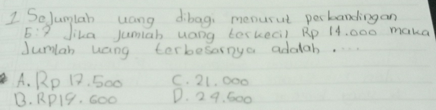 SeJumlah uang dibagi menurut perbandingan
5:7 Jika jumiab uang terkecil Rp 14, 000 maka
dumlah uang terbesarnya addab.. . .
A. Rp 12. 500 C. 21, 000
B. RP19. G00
D. 29. 600