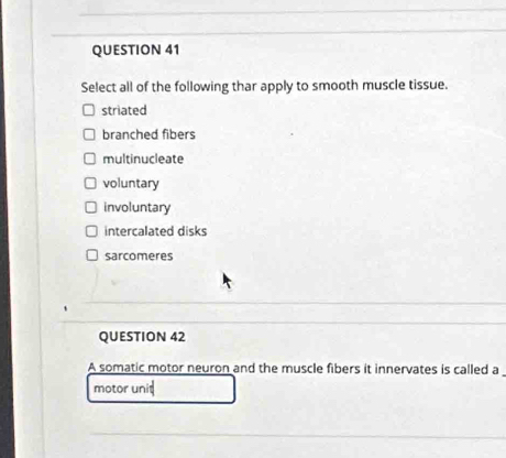 Select all of the following thar apply to smooth muscle tissue.
striated
branched fibers
multinucleate
voluntary
involuntary
intercalated disks
sarcomeres
QUESTION 42
A somatic motor neuron and the muscle fibers it innervates is called a
motor unit