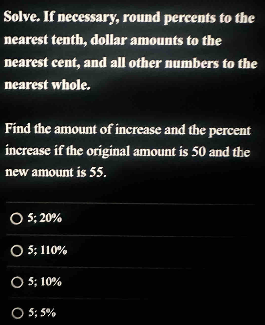 Solve. If necessary, round percents to the
nearest tenth, dollar amounts to the
nearest cent, and all other numbers to the
nearest whole.
Find the amount of increase and the percent
increase if the original amount is 50 and the
new amount is 55.
5; 20%
5; 110%
5; 10%
5; 5%