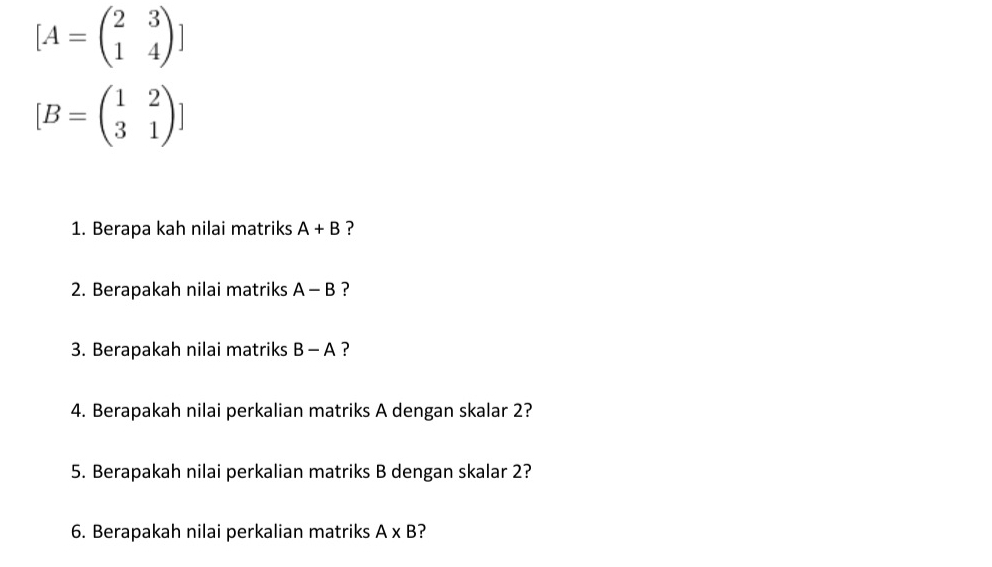 [A=beginpmatrix 2&3 1&4endpmatrix ]
[B=beginpmatrix 1&2 3&1endpmatrix ]
1. Berapa kah nilai matriks A+B ? 
2. Berapakah nilai matriks A-B ? 
3. Berapakah nilai matriks B-A ? 
4. Berapakah nilai perkalian matriks A dengan skalar 2? 
5. Berapakah nilai perkalian matriks B dengan skalar 2? 
6. Berapakah nilai perkalian matriks A* B ?