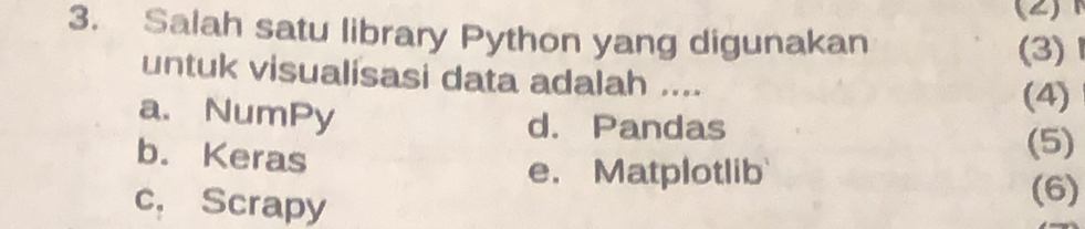 (2)
3. Salah satu library Python yang digunakan
(3)
untuk visualisasi data adalah ....
(4)
a. NumPy d. Pandas
b. Keras
(5)
e. Matplotlib
c， Scrapy
(6)