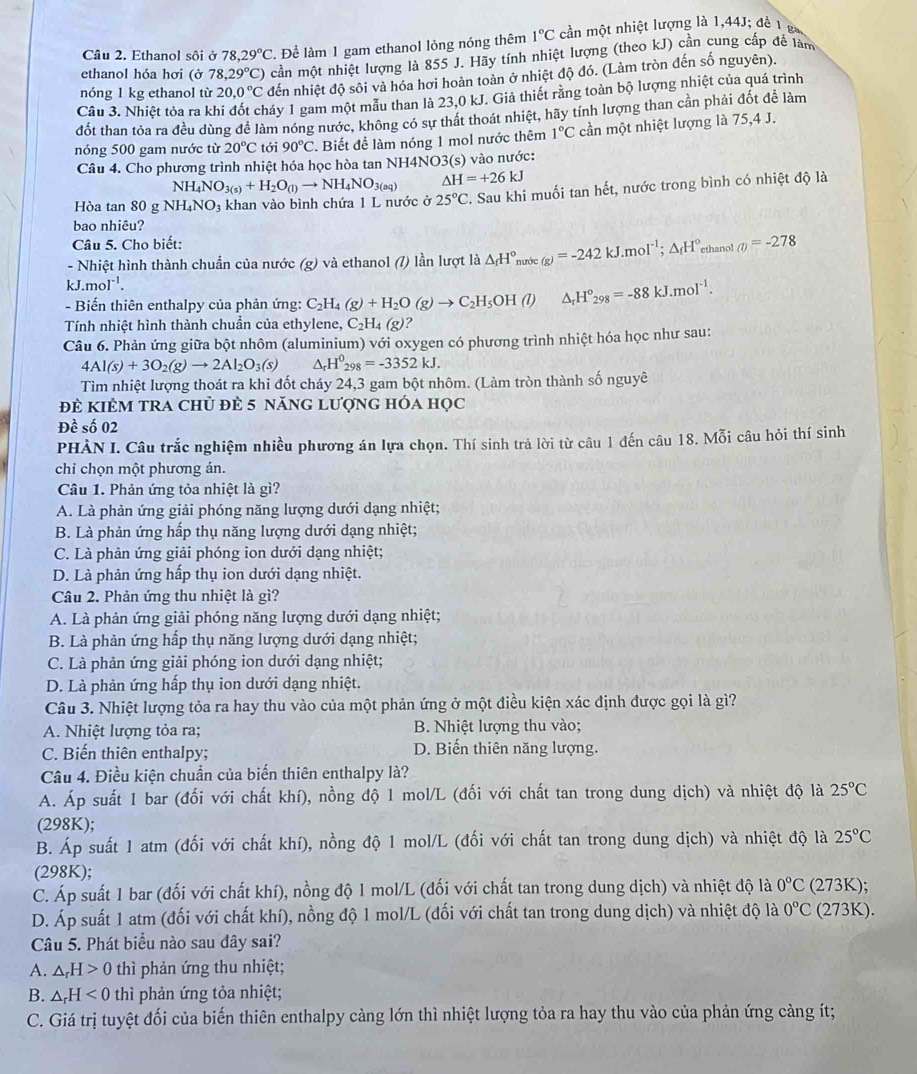 Ethanol sôi ở 78,29°C. Để làm 1 gam ethanol lỏng nóng thêm 1°Cc ần một nhiệt lượng là 1,44J; đề 1 g
ethanol hóa hơi (ở 78,29°C) cần một nhiệt lượng là 855 J. Hãy tính nhiệt lượng (theo kJ) cần cung cấp đề làm
nóng 1 kg ethanol từ 20.0°C đến nhiệt độ sôi và hóa hơi hoàn toàn ở nhiệt độ đó. (Làm tròn đến số nguyên).
Câu 3. Nhiệt tỏa ra kl gáy 1 gam một mẫu than là 23,0 kJ. Giả thiết rằng toàn bộ lượng nhiệt của quá trình
đốt than tỏa ra đều dùng để làm nóng nước, không có sự thất thoát nhiệt, hãy tính lượng than cần phải đốt để làm
nóng 500 gam nước từ 20°C tới 90°C *. Biết để làm nóng 1 mol nước thêm 1°C cần một nhiệt lượng là 75,4 J.
Câu 4. Cho phương trình nhiệt hóa học hòa tan NH4NO 3(s) vào nước:
NH_4NO_3(s)+H_2O_(l)to NH_4NO_3(aq) △ H=+26kJ
Hòa tan 80 g NH_4NO_3 khan vào bình chứa 1 L nước ở 25°C T. Sau khi muối tan hết, nước trong bình có nhiệt độ là
bao nhiêu?
Câu 5. Cho biết:
- Nhiệt hình thành chuẩn của nước (g) và ethanol (/) lần lượt là △ _fH° nước (g)=-242kJ.moI^(-1);△ _fH^0 ethano! m=-278
kJ.mol⁻¹.
-  Biến thiên enthalpy của phản ứng: C₂l C_2H_4(g)+H_2O(g)to C_2H_5OH(l) △ _rH°_298=-88kJ.moI^(-1).
Tính nhiệt hình thành chuẩn của ethylene, C_2H_4(g) ?
Câu 6. Phản ứng giữa bột nhôm (aluminium) với oxygen có phương trình nhiệt hóa học như sau:
4Al(s)+3O_2(g)to 2Al_2O_3(s) ^ H^0_298=-3352kJ.
Tìm nhiệt lượng thoát ra khi đốt cháy 24,3 gam bột nhôm. (Làm tròn thành số nguyê
đè kiÊM tRA chủ đè 5 năng lượng hóa học
Đề số 02
PHÀN I. Câu trắc nghiệm nhiều phương án lựa chọn. Thí sinh trả lời từ câu 1 đến câu 18. Mỗi câu hỏi thí sinh
chỉ chọn một phương án.
Câu 1. Phản ứng tỏa nhiệt là gì?
A. Là phản ứng giải phóng năng lượng dưới dạng nhiệt;
B. Là phản ứng hấp thụ năng lượng dưới dạng nhiệt;
C. Là phản ứng giải phóng ion dưới dạng nhiệt;
D. Là phản ứng hấp thụ ion dưới dạng nhiệt.
Câu 2. Phản ứng thu nhiệt là gì?
A. Là phản ứng giải phóng năng lượng dưới dạng nhiệt;
B. Là phản ứng hấp thụ năng lượng dưới dạng nhiệt;
C. Là phản ứng giải phóng ion dưới dạng nhiệt;
D. Là phản ứng hấp thụ ion dưới dạng nhiệt.
Câu 3. Nhiệt lượng tỏa ra hay thu vào của một phản ứng ở một điều kiện xác định được gọi là gì?
A. Nhiệt lượng tỏa ra; B. Nhiệt lượng thu vào;
C. Biến thiên enthalpy; D. Biến thiên năng lượng.
Câu 4. Điều kiện chuẩn của biến thiên enthalpy là?
A. Áp suất 1 bar (đối với chất khí), nồng độ 1 mol/L (đối với chất tan trong dung dịch) và nhiệt độ là 25°C
(298K);
B. Áp suất 1 atm (đối với chất khí), nồng độ 1 mol/L (đối với chất tan trong dung dịch) và nhiệt độ là 25°C
(298K);
C. Áp suất 1 bar (đối với chất khí), nồng độ 1 mol/L (đối với chất tan trong dung dịch) và nhiệt độ là 0°C (273K);
D. Áp suất 1 atm (đối với chất khí), nồng độ 1 mol/L (đối với chất tan trong dung dịch) và nhiệt độ là 0°C (273K).
Câu 5. Phát biểu nào sau đây sai?
A. △ _rH>0 thì phản ứng thu nhiệt;
B. △ _rH<0</tex> thì phản ứng tỏa nhiệt;
C. Giá trị tuyệt đối của biến thiên enthalpy càng lớn thì nhiệt lượng tỏa ra hay thu vào của phản ứng càng ít;