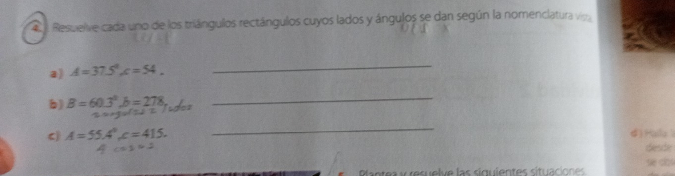 Resuelve cada uno de los triángullos rectángulos cuyos lados y ángulos se dan según la nomenclatura visa 
a) A=37.5°, c=54_ 
_ 
b) B=60.3^3, b=278 _ 
c A=55.4°, c=415. 
_ 
d )Halla
c=14 desde 
se dlos 
Plantea y resuelve las siguientes situaciones