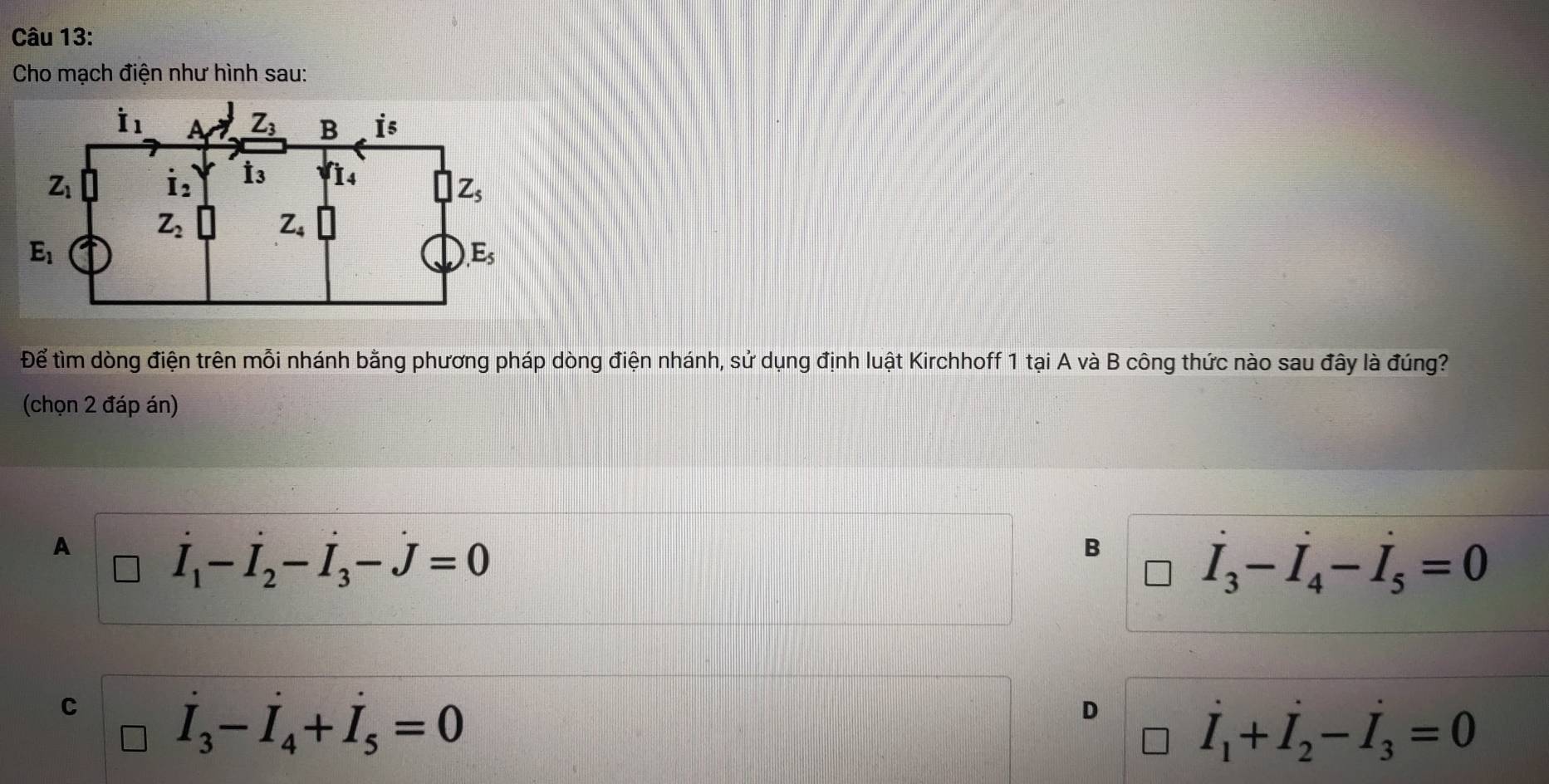 Cho mạch điện như hình sau:
Để tìm dòng điện trên mỗi nhánh bằng phương pháp dòng điện nhánh, sử dụng định luật Kirchhoff 1 tại A và B công thức nào sau đây là đúng?
(chọn 2 đáp án)
A
vector I_1-vector I_2-vector I_3-vector J=0
B
I_3-I_4-I_5=0
C
I_3-I_4+I_5=0
D
I_1+I_2-I_3=0