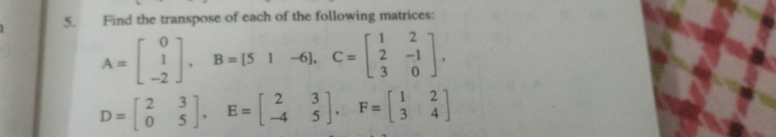 Find the transpose of each of the following matrices:
A=beginbmatrix 0 1 -2endbmatrix , B=[51-6], C=beginbmatrix 1&2 2&-1 3&0endbmatrix.
D=beginbmatrix 2&3 0&5endbmatrix , E=beginbmatrix 2&3 -4&5endbmatrix , F=beginbmatrix 1&2 3&4endbmatrix