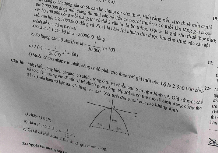 ^,5(-1,3). 
Bi tong ty bắt động sản có 50 căn hộ chung cư cho thuê. Biết rằng nếu cho thuê mỗi căn hì 
19: 
giá 2.000.000 đồng mỗi tháng thì mọi căn hộ đều có người thuê và cứ mỗi lần tăng giá cho th 
mỗi căn hhat Q, x≥ 2000.000 đồng và F(x)
căn hộ 100.000 đồng mỗi tháng thì có thể 2 căn hộ bị bỏ trống. Gọi x là giá cho thuê thực tế20 
a) Giá thuê 1 căn hộ là x-2000000 đồng. 
mệnh đề sau đúng hay sai là hàm lợi nhuận thu được khi cho thuê các căn hộ 
b) Số lượng căn hộ cho thuê là - 1/50.000 x+100.
F(x)=- 1/50,000 x^2+100x. 
c) 
21: 
đ) Muốn có thu nhập cao nhất, công ty đó phải cho thuê với giá mỗi căn hộ là 2.550.000 đồng tậ 
là 
Câu 16: Một chiếc cổng hình parabol có chiều rộng 6 m và chiều cao 5 m như hình vẽ. Giả sử một chi 
cái có chiều ngang 4m đi vào vị trí chính giữa cổng. Người ta có thể mô tả hình dạng cổng thể tro 
22： M 
thị (P) của hàm số bậc hai có đạng y=ax^2. Xét tính đúng, sai của các khẳng định 
y 
đồ 
o 
khá 
a) A(3;-5)∈ (P). 
thì
5m
3m
bán 
c) Xe tải có chiều cao 2,8m thì đi qua được cổng b) Hàm số mô tả là y=- 5/12 x^2.
3m
Ths Nguyễn Văn Bình 2 Kiệt