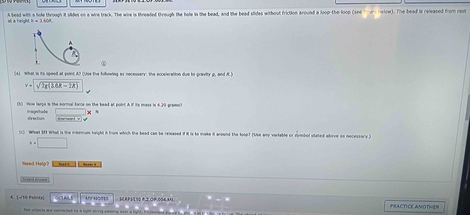 A bead with a hole through it slides on a wire track. The wire is threaded through the hole in the bead, and the bead slides without friction around a loop-the-loop (see floure below). The bead is released from rest 
at a height h=3.60R
T 
A
h
R
(a) What is its speed at point A? (Use the following as necessary: the acceleration due to gravity g, and R.)
v=sqrt(2g(3.6R-2R))
(b) How large is the normal force on the bead at point A if its mass is 4.20 grams? 
magnitude □ * 
direction downward ≌ 
(c) What If? What is the minimum height h from which the bead can be released if it is to make it around the loop? (Use any variable or symbol stated above as necessary.)
h=□
Need Help? Reed II Masõe r II 
Submit Answer 
4. [-/10 Points] DETAILS MY NOTES SERPSE10 8.2.OP.004.MI. PRACTICE ANOTHER 
Two objects are connected by a light string passing over a light, frictionless puley a.. sho-n in the figure below T