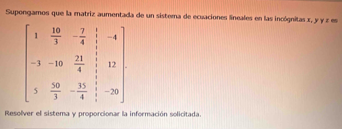 Supongamos que la matriz aumentada de un sistema de ecuaciones lineales en las incógnitas x, y y z es
beginbmatrix 1& 10/3 &- 7/4 &-4 -3&-10& 21/4 & 1/3 &12 3& 10/3 &- 15/4 &frac -1endpmatrix endbmatrix
Resolver el sistema y proporcionar la información solicitada.