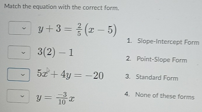 Match the equation with the correct form.
y+3= 2/5 (x-5)
1. Slope-Intercept Form
3(2)-1
2. Point-Slope Form
5x+4y=-20 3. Standard Form
y= (-3)/10 x
4. None of these forms