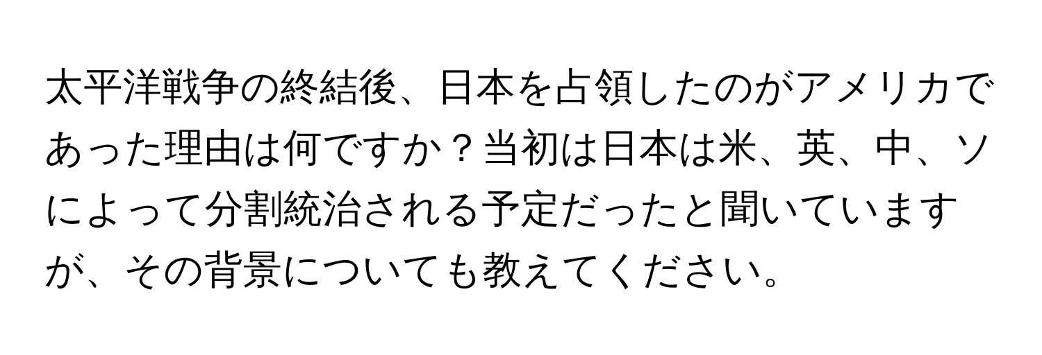 太平洋戦争の終結後、日本を占領したのがアメリカであった理由は何ですか？当初は日本は米、英、中、ソによって分割統治される予定だったと聞いていますが、その背景についても教えてください。