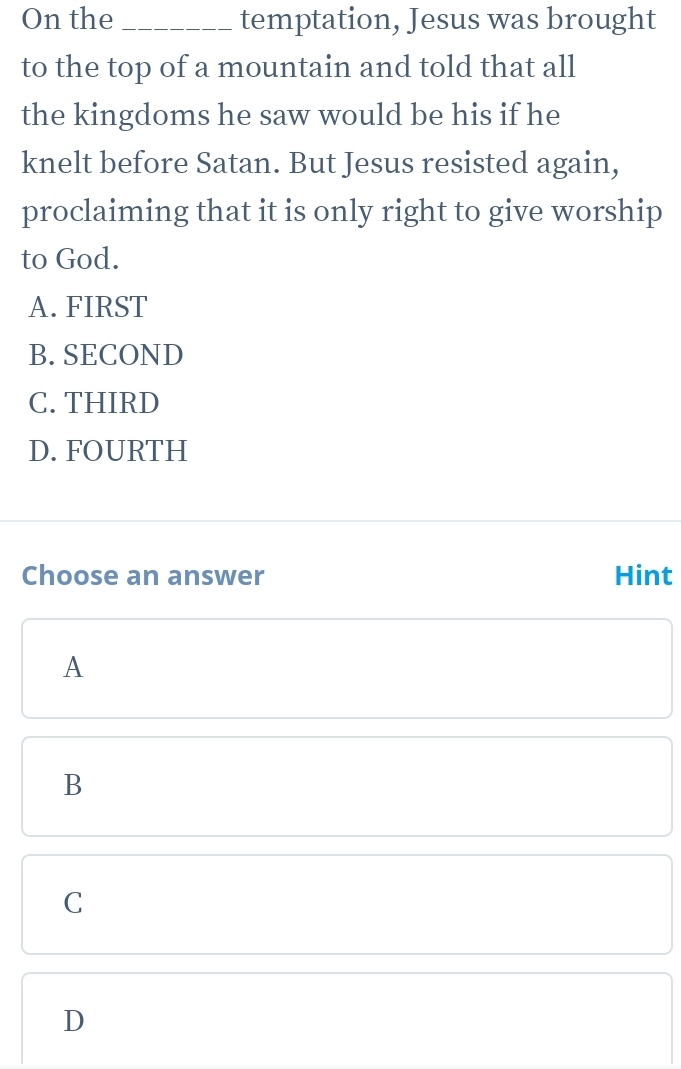 On the_ temptation, Jesus was brought
to the top of a mountain and told that all
the kingdoms he saw would be his if he
knelt before Satan. But Jesus resisted again,
proclaiming that it is only right to give worship
to God.
A. FIRST
B. SECOND
C. THIRD
D. FOURTH
Choose an answer Hint
A
B
C
D