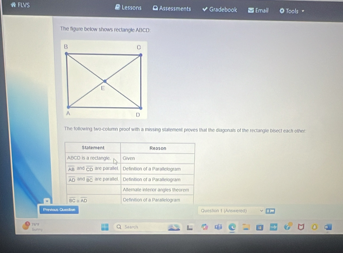 FLVS Lessons Assessments Gradebook Email Tools
The figure below shows rectangle ABCD:
The following two-column proof with a missing statement proves that the diagonals of the rectangle bisect each other:
Previous Question Question 1 (Answered)
76°F Search
Sunny