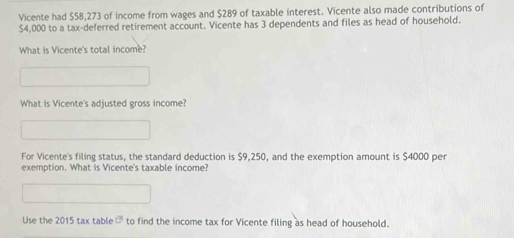 Vicente had $58,273 of income from wages and $289 of taxable interest. Vicente also made contributions of
$4,000 to a tax-deferred retirement account. Vicente has 3 dependents and files as head of household. 
What is Vicente's total income? 
What is Vicente's adjusted gross income? 
For Vicente's filing status, the standard deduction is $9,250, and the exemption amount is $4000 per 
exemption. What is Vicente's taxable income? 
Use the 2015 tax table overline CN to find the income tax for Vicente filing as head of household.