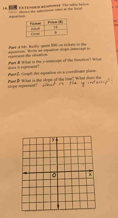 EXTENDED RESPONSE The table below 
shows the admission rates at the local t2 
aquarium. 
ns 
tbe 
Part A Mr. Reilly spent $90 on tickets to the 
aquarium. Write an equation slope-intercept to 
represent the situation. 
Part B What is the y-intercept of the function? What 
does it represent? 
Part& Graph the equation on a coordinate plane. 
Part D What is the slope of the line? What does the 
slope represent?