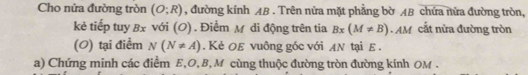 Cho nửa đường tròn (O;R) , đường kính AB. Trên nửa mặt phẳng bờ AB chứa nửa đường tròn, 
kẻ tiếp tuy Bx với (O) . Điểm M di động trên tia Bx(M!= B).AM cắt nửa đường tròn 
(0) tại điểm N(N!= A). Kẻ OE vuông góc với AN tại E. 
a) Chứng minh các điểm E, O, B, M cùng thuộc đường tròn đường kính OM.