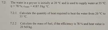 7.2 The water in a geyser is initially at 20°C and is used to supply water at 55°C.
eta =78%; c_mater=4187J/kg°C. 
7.2.1 Calculate the quantity of heat required to heat the water from 20°C to
55°C. 
7.2.2 Calculate the mass of fuel, if the efficiency is 78 % and heat value is
20 MJ/kg.