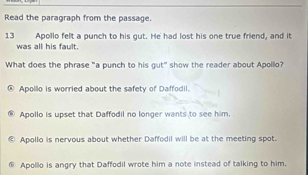 Read the paragraph from the passage.
13 Apollo felt a punch to his gut. He had lost his one true friend, and it
was all his fault.
What does the phrase “a punch to his gut” show the reader about Apollo?
Apollo is worried about the safety of Daffodil.
Apollo is upset that Daffodil no longer wants to see him.
Apollo is nervous about whether Daffodil will be at the meeting spot.
Apollo is angry that Daffodil wrote him a note instead of talking to him.