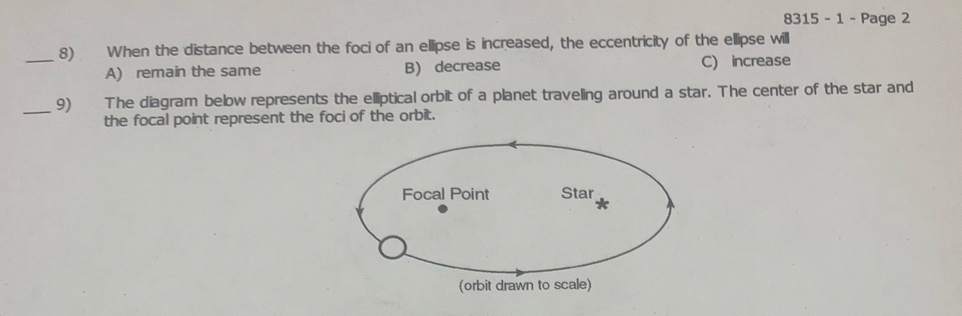 8315 - 1 - Page 2
_8) When the distance between the foci of an ellipse is increased, the eccentricity of the ellipse will
A) remain the same B) decrease C) increase
_9) The diagram below represents the elliptical orbit of a planet traveling around a star. The center of the star and
the focal point represent the foci of the orbit.