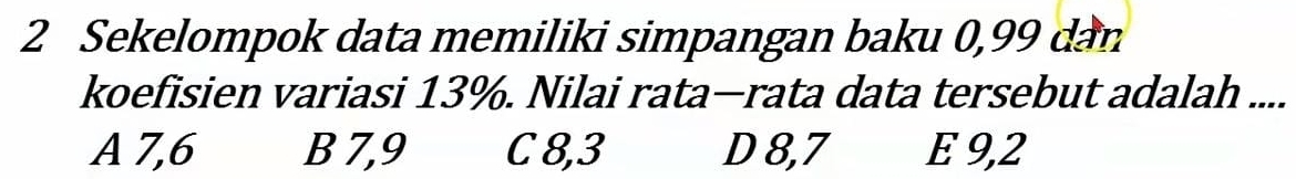 Sekelompok data memiliki simpangan baku 0,99 dan
koefisien variasi 13%. Nilai rata—rata data tersebut adalah ....
A 7, 6 B 7, 9 C 8, 3 D 8, 7 E 9, 2